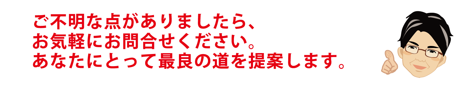 ご不明な点がありましたら、お気軽に、「お問合せ」からお知らせください。あなたにとって最良の道を提案します。